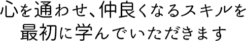 心を通わせ、仲良くなるスキルを 最初に学んでいただきます