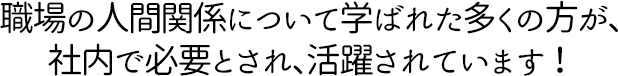 職場の人間関係について学ばれた多くの方が、 社内で必要とされ、活躍されています！