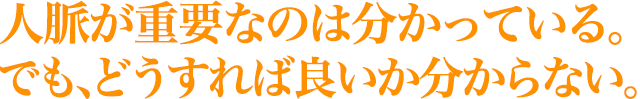 人脈が重要なのは分かっている。 でも、どうすれば良いか分からない。